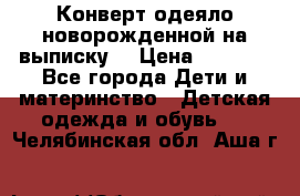 Конверт-одеяло новорожденной на выписку. › Цена ­ 1 500 - Все города Дети и материнство » Детская одежда и обувь   . Челябинская обл.,Аша г.